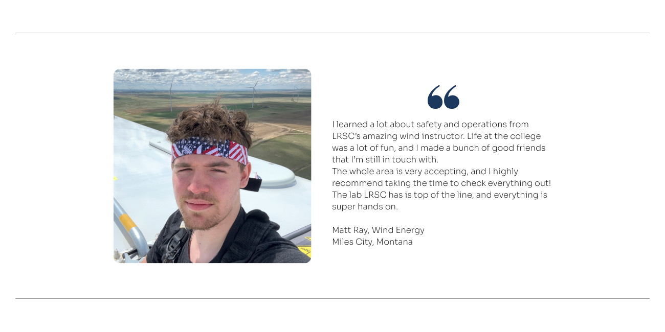 Wind Energy Quote: I learned a lot about safety and operations from LRSC’s amazing wind instructor. Life at the college was a lot of fun, and I made a bunch of good friends that I’m still in touch with. The whole area is very accepting, and I highly recommend taking the time to check everything out! The lab LRSC has is top of the line, and everything is super hands on.