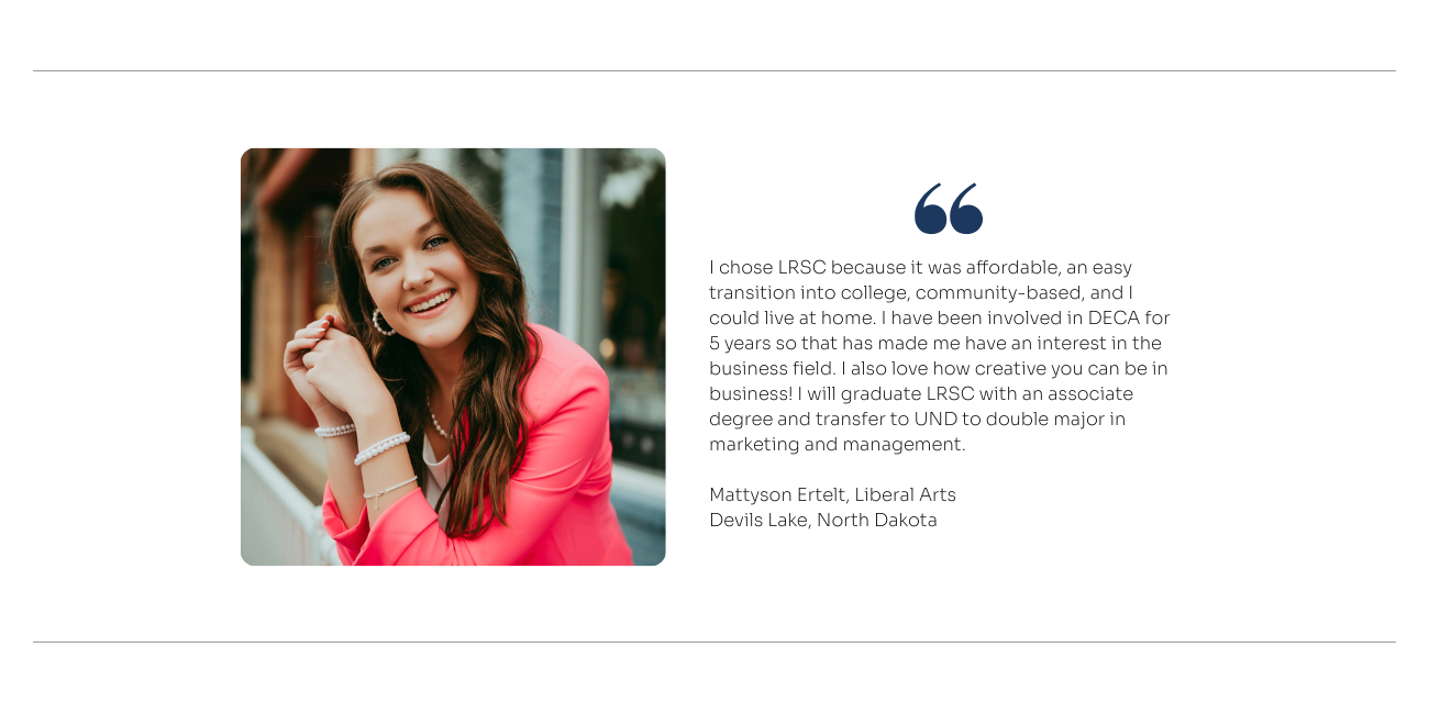 Liberal Arts Quote: I chose LRSC because it was affordable, an easy transition into college, community-based, and I could live at home. I have been involved in DECA for 5 years so that has made me have an interest in the business field. I also love how creative you can be in business! I will graduate LRSC with an associate degree and transfer to UND to double major in marketing and management.
