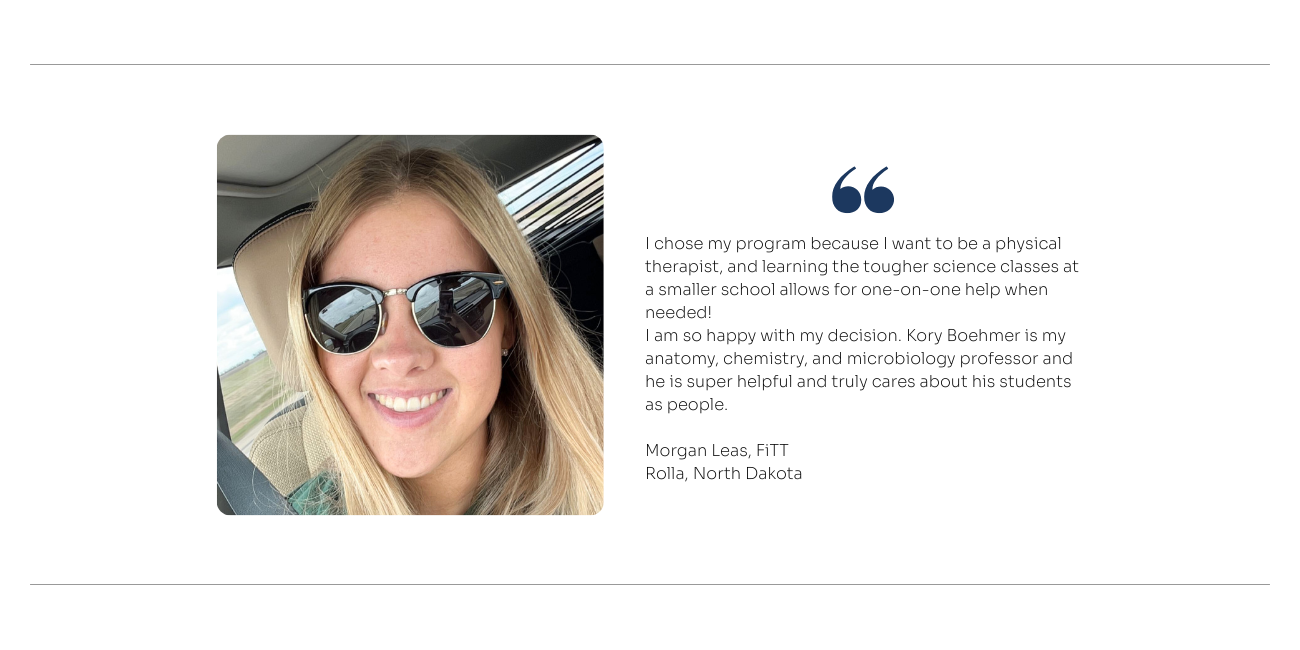 FiTT Student Quote: I chose LRSC because of the family-like dynamic. All of the professors, faculty, lunch ladies, etc. all know your name and just want the best for you! I chose my program because I want to be a physical therapist, and learning the tougher science classes at a smaller school allows for one-on-one help when needed! I am so happy with my decision. Kory Boehmer is my anatomy, chemistry, and microbiology professor and he is super helpful and truly cares about his students as people.