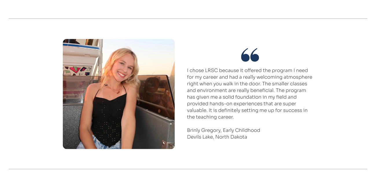 Student Quote for Early Childhood: I chose LRSC because it offered the program I need for my career and had a really welcoming atmosphere right when you walk in the door. The smaller classes and environment are really beneficial. The program has given me a solid foundation in my field and provided hands-on experiences that are super valuable. It is definitely setting me up for success in the teaching career.