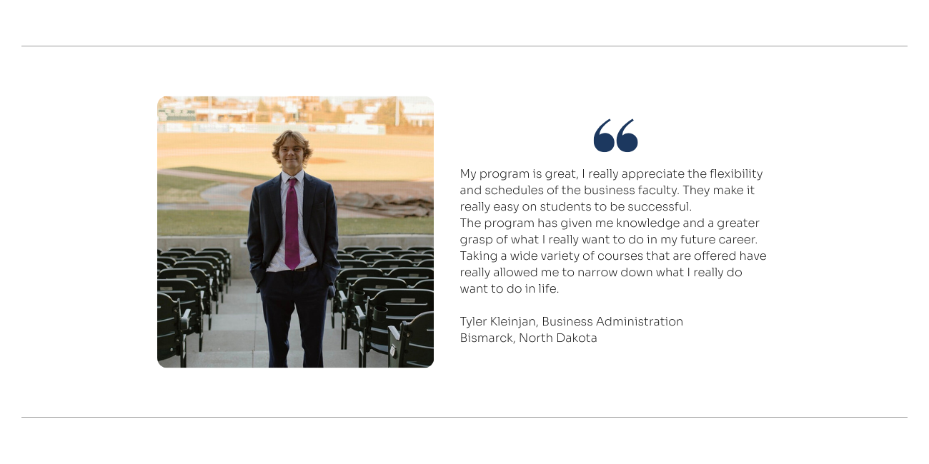 Quote from Business Administration Student: My program is great, I really appreciate the flexibility and schedules of the business faculty. They make it really easy on students to be successful.  The program has given me knowledge and a greater grasp of what I really want to do in my future career. Taking a wide variety of courses that are offered have really allowed me to narrow down what I really do want to do in life. 