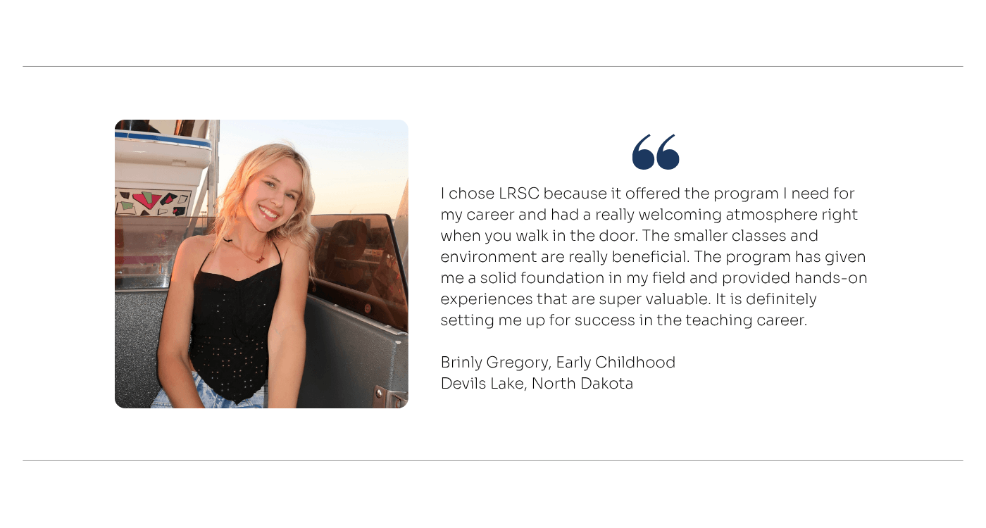 Student Quote for Early Childhood: I chose LRSC because it offered the program I need for my career and had a really welcoming atmosphere right when you walk in the door. The smaller classes and environment are really beneficial. The program has given me a solid foundation in my field and provided hands-on experiences that are super valuable. It is definitely setting me up for success in the teaching career.