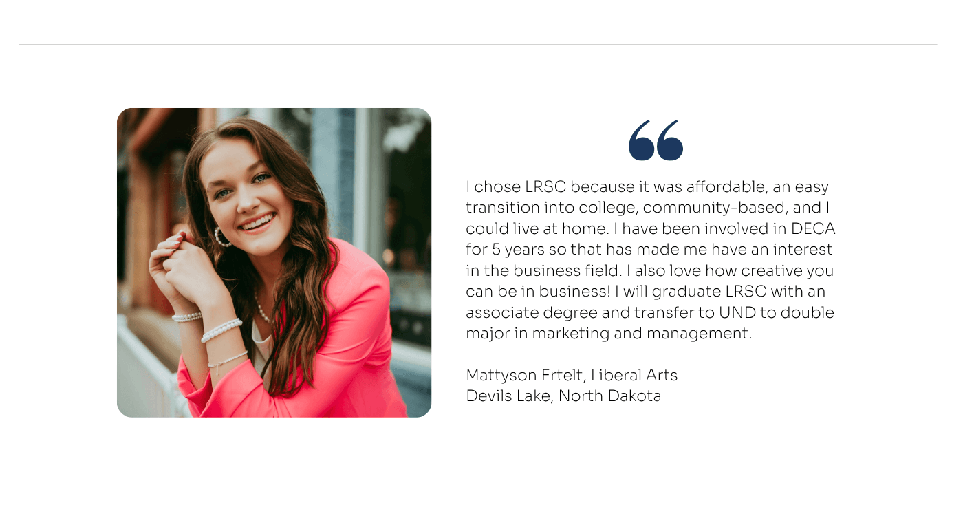Liberal Arts Quote: I chose LRSC because it was affordable, an easy transition into college, community-based, and I could live at home. I have been involved in DECA for  5 years so that has made me have an interest in the business field. I also love how creative you can be in business! I will graduate LRSC with an associate degree and transfer to UND to double major in marketing and management.