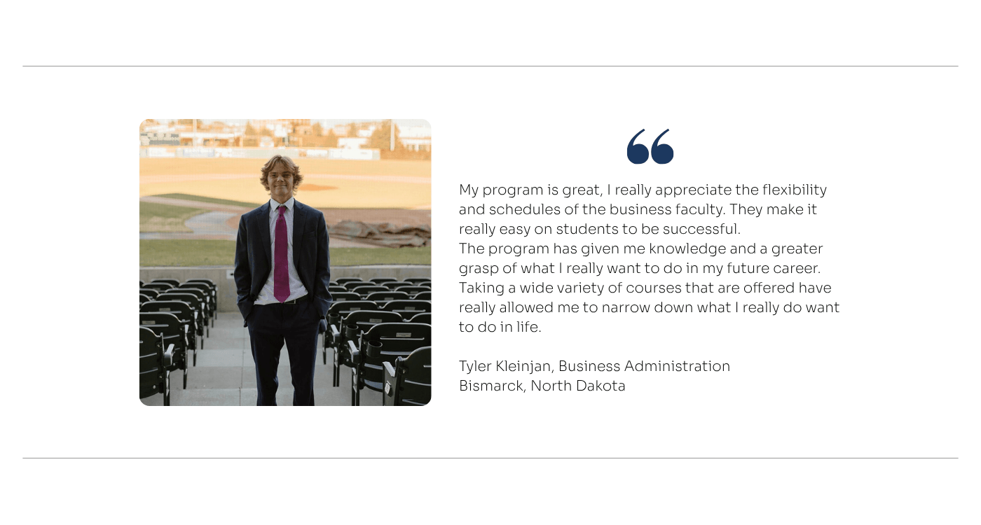 Quote from Business Administration Student: My program is great, I really appreciate the flexibility and schedules of the business faculty. They make it really easy on students to be successful.  The program has given me knowledge and a greater grasp of what I really want to do in my future career. Taking a wide variety of courses that are offered have really allowed me to narrow down what I really do want to do in life. 